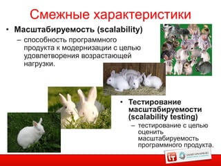 Смежные характеристики
• Масштабируемость (scalability)
  – способность программного
    продукта к модернизации с целью
    удовлетворения возрастающей
    нагрузки.




                             • Тестирование
                               масштабируемости
                               (scalability testing)
                                – тестирование с целью
                                  оценить
                                  масштабируемость
                                  программного продукта.
 
