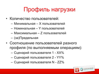 Профиль нагрузки
• Количество пользователей:
  –   Минимальная – X пользователей
  –   Номинальная – Y пользователей
  –   Максимальная – Z пользователей
  –   (за)Предельная
• Соотношение пользователей разного
  профиля (по выполняемым операциям):
  – Сценарий пользователя 1 - XX%
  – Сценарий пользователя 2 - YY%
  – Сценарий пользователя N - ZZ%

                                        26
 