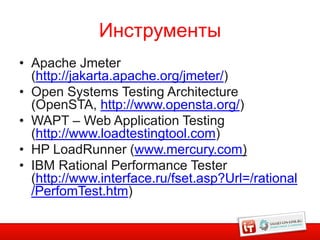 Инструменты
• Apache Jmeter
  (http://jakarta.apache.org/jmeter/)
• Open Systems Testing Architecture
  (OpenSTA, http://www.opensta.org/)
• WAPT – Web Application Testing
  (http://www.loadtestingtool.com)
• HP LoadRunner (www.mercury.com)
• IBM Rational Performance Tester
  (http://www.interface.ru/fset.asp?Url=/rational
  /PerfomTest.htm)
 