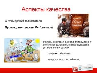 Аспекты качества
С точки зрения пользователя

Производительность (Performance)




                              степень, с которой система или компонент
                              выполняет заложенные в нее функции в
                              установленных рамках

                                  на время обработки

                                  на пропускную способность
 