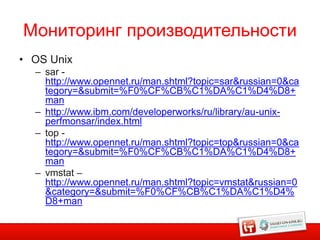 Мониторинг производительности
• OS Unix
  – sar -
    http://www.opennet.ru/man.shtml?topic=sar&russian=0&ca
    tegory=&submit=%F0%CF%CB%C1%DA%C1%D4%D8+
    man
  – http://www.ibm.com/developerworks/ru/library/au-unix-
    perfmonsar/index.html
  – top -
    http://www.opennet.ru/man.shtml?topic=top&russian=0&ca
    tegory=&submit=%F0%CF%CB%C1%DA%C1%D4%D8+
    man
  – vmstat –
    http://www.opennet.ru/man.shtml?topic=vmstat&russian=0
    &category=&submit=%F0%CF%CB%C1%DA%C1%D4%
    D8+man
 