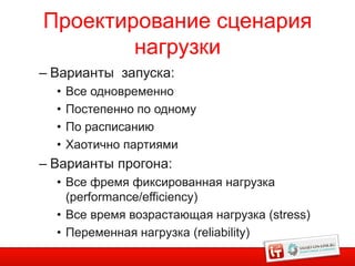 Проектирование сценария
        нагрузки
– Варианты запуска:
  •   Все одновременно
  •   Постепенно по одному
  •   По расписанию
  •   Хаотично партиями
– Варианты прогона:
  • Все фремя фиксированная нагрузка
    (performance/efficiency)
  • Все время возрастающая нагрузка (stress)
  • Переменная нагрузка (reliability)
 