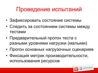 Проведение испытаний
• Зафиксировать состояние системы
• Следить за состоянием системы между
  тестами
• Предварительный прогон теста с
  разными уровнями нагрузки (малыми)
• Прогон основных нагрузочных сценариев
• Фиксация метрик производительности,
  использования ресурсов
 