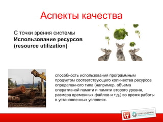 Аспекты качества
С точки зрения системы
Использование ресурсов
(resource utilization)




             способность использования программным
             продуктом соответствующего количества ресурсов
             определенного типа (например, объема
             оперативной памяти и памяти второго уровня,
             размера временных файлов и т.д.) во время работы
             в установленных условиях.
 
