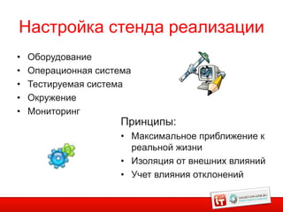 Настройка стенда реализации
•   Оборудование
•   Операционная система
•   Тестируемая система
•   Окружение
•   Мониторинг
                      Принципы:
                      • Максимальное приближение к
                        реальной жизни
                      • Изоляция от внешних влияний
                      • Учет влияния отклонений
 