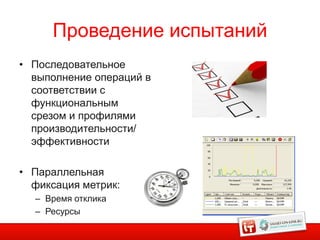 Проведение испытаний
• Последовательное
  выполнение операций в
  соответствии с
  функциональным
  срезом и профилями
  производительности/
  эффективности

• Параллельная
  фиксация метрик:
  – Время отклика
  – Ресурсы
                            9
 