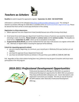  




Teachers as Scholars                                    
Deadline to submit request for approval to register:  September 15, 2010 – NO EXCEPTIONS 
 
Information is outlined on the wikispace (http://wps‐professionaldev.wikispaces.com).  The catalog of 
Teachers as Scholars offerings for 2010‐2011 is available online at teachersasscholars.org/seminars.asp. Please 
be advised that there will be no hard copy distribution of the catalog. 
 
Registration is a three‐step process. 
1.  Obtain approval from your Department Head (needed because you will be missing school days). 
 
2.  Email Janice Gross (and copy your department head) three choices of seminars you would be interested in 
    attending in order of priority.  Please include the seminar name and the seminar number.  The deadline to 
    email Janice is September 15, 2010 – there can be no exceptions to this date. 
3.  If approved by Becky McFall, you will be notified that the next step in the process is to register online with 
    TAS.  Attempts to register before receiving this approval will be deleted. 
 
Criteria for requesting approval to attend: 
     you are a teacher beginning, at a minimum, your second year in Wellesley (first‐year teachers are not 
        eligible); 
     you have the approval of your department head; and 
     you have not attended Teachers as Scholars in the past three years (2009‐10, 2008‐09; 2007‐08) 
 
N.B.  Regardless of the criteria above having been met, preference may be given to teachers who have never 
participated in the TAS program. 
 
 
 

       2010‐2011 Professional Development Opportunities 
                                        Professional development offerings for 2010‐2011 are posted at 
                                        Professional Development opportunities for 2010‐ 2011 are posted at 
                                        http://wps‐professionaldev.wikispaces.com.  Course descriptions and 
                                        registration instructions are included.  This link can also be found on 
                                        the WPS website under 2010‐2011 Professional Development 
                                        Offerings.
                                         
                                         
 
 
                                                        2
 
