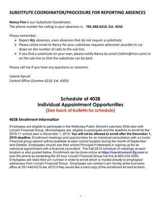SUBSTITUTE COORDINATOR/PROCEDURE FOR REPORTING ABSENCES 
 
Nancy Finn is our Substitute Coordinator.     
The phone number for calling in your absences is:   781.446.6210, Ext. 4550 
 
Please remember: 
    Report ALL absences, even absences that do not require a substitute. 
    Please utilize email to Nancy for your substitute requests whenever possible to cut 
      down on the number of calls to the sub line. 
    If you find a substitute on your own, please notify Nancy by email (nefinn@msn.com) or 
      on the sub line so that the substitute can be paid.  
 
Please call me if you have any questions or concerns. 
 
Valerie Spruill 
Central Office (Centrex 6210, Ext. 4503) 
 



                               Schedule of 403B
                    Individual Appointment Opportunities
                          (See back of bulletin for schedule)

403B Enrollment Information
Employees are eligible to participate in the Wellesley Public School's voluntary 403b plan with
Lincoln Financial Group. All employees are eligible to participate and the deadline to enroll for the
2010-11 school year is December 1, 2010. You will not be allowed to enroll after the December 1,
2010 deadline. Enrollment meetings and opportunities for an individual consultation with a Lincoln
Financial group advisor will be available at each school location during the month of September
and October. Employees should see their school Principal if interested in signing up for an
individual appointment with a financial consultant. The Fall 2010 schedule of meetings at each
location is also posted below. Enrollment can be done online at https://myretirement.lfg.com/ or
over the phone by contacting the 24 hour Lincoln Financial Group hot line at 800-234-3500.
Employees will need their pin number in order to enroll which is mailed directly to employees'
addresses from Lincoln Financial Group. Employees can contact Liam Hurley at the business
office at 781-446-6210 ext. 4515 if they would like a hard copy of the enrollment kit sent to them.
 
 
 
 
 
 
                                                  4
 