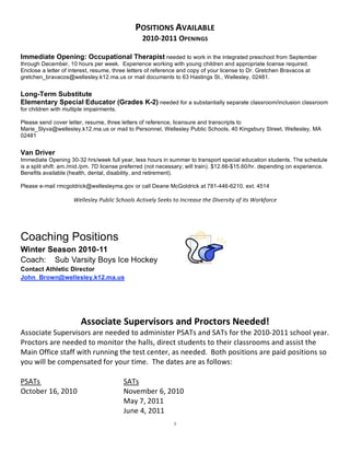 POSITIONS AVAILABLE 
                                                 2010‐2011 OPENINGS 
                                                          
Immediate Opening: Occupational Therapist needed to work in the integrated preschool from September
through December, 10 hours per week. Experience working with young children and appropriate license required.
Enclose a letter of interest, resume, three letters of reference and copy of your license to Dr. Gretchen Bravacos at
gretchen_bravacos@wellesley.k12.ma.us or mail documents to 63 Hastings St., Wellesley, 02481.
 
Long-Term Substitute
Elementary Special Educator (Grades K-2) needed for a substantially separate classroom/inclusion classroom
for children with multiple impairments.

Please send cover letter, resume, three letters of reference, licensure and transcripts to
Marie_Slyva@wellesley.k12.ma.us or mail to Personnel, Wellesley Public Schools, 40 Kingsbury Street, Wellesley, MA
02481
 
Van Driver
Immediate Opening 30-32 hrs/week full year, less hours in summer to transport special education students. The schedule
is a split shift: am./mid./pm. 7D license preferred (not necessary; will train). $12.66-$15.60/hr. depending on experience.
Benefits available (health, dental, disability, and retirement).

Please e-mail rmcgoldrick@wellesleyma.gov or call Deane McGoldrick at 781-446-6210, ext. 4514

                     Wellesley Public Schools Actively Seeks to Increase the Diversity of its Workforce 

 
 
Coaching Positions
Winter Season 2010-11
Coach: Sub Varsity Boys Ice Hockey
Contact Athletic Director
John_Brown@wellesley.k12.ma.us

                                                               
                                                               
                        Associate Supervisors and Proctors Needed! 
Associate Supervisors are needed to administer PSATs and SATs for the 2010‐2011 school year.  
Proctors are needed to monitor the halls, direct students to their classrooms and assist the 
Main Office staff with running the test center, as needed.  Both positions are paid positions so 
you will be compensated for your time.  The dates are as follows:   
 
PSATs                           SATs 
October 16, 2010                November 6, 2010 
                                May 7, 2011 
                                June 4, 2011 
                                                             5
 