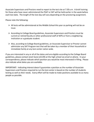  
Associate Supervisors and Proctors need to report to the test site at 7:30 a.m.  A brief training 
for those who have never administered the PSAT or SAT will be held earlier in the week before 
each test date.  The length of the test day will vary depending on the proctoring assignment.  
 
Please note the following:   
 
     All tests will be administered at the Middle School this year so parking will not be an 
       issue. 
 
     According to College Board guidelines, Associate Supervisors and Proctors must be 
       current or retired faculty or other professional staff of WPS or from a neighboring 
       institution or a graduate student. 
 
     Also, according to College Board guidelines, an Associate Supervisor or Proctor cannot 
       administer any SAT Program test that will be taken by a member of their household or 
       immediate family at any test center nation wide. 
 
If you are interested in any or all of the dates and are eligible according to the College Board 
guidelines, please contact Janet Sozio (x5139) at the high school via email or phone.  In your 
correspondence, please indicate which position you would be most interested in filling.  Please 
also indicate what dates you are available.   
 
IMPORTANT:  Indicating interest doesn’t guarantee a position as the number of Associate 
Supervisors and Proctors required to run the test center is based on the number of students 
testing as well as their needs.  Every effort will be made to make positions available to as many 
people as possible. 
 




                                                6
 