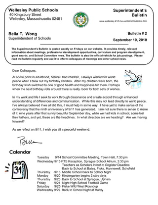 Wellesley Public Schools                                                              Superintendent’s
      40 Kingsbury Street                                                                           Bulletin
      Wellesley, Massachusetts 02481
                                                                              www.wellesley.k12.ma.us/district/bulletins.htm




     Bella T. Wong                                                                                       Bulletin # 2
     Superintendent of Schools                                                             September 10, 2010

        The Superintendent’s Bulletin is posted weekly on Fridays on our website. It provides timely, relevant
        information about meetings, professional development opportunities, curriculum and program development,
        grant awards, and School Committee news. The bulletin is also the official vehicle for job postings. Please
        read the bulletin regularly and use it to inform colleagues of meetings and other school news.

                                        
        Dear Colleagues,

        At some point in adulthood, before I had children, I always wished for world
        peace when I blew out my birthday candles. After my children were born, the
        birthday wish switched to one of good health and happiness for them. Perhaps
        when the next birthday rolls around there is really room for both sets of wishes.

        In my work and life I seek to work through dissonance and create accord through enhanced
        understanding of differences and communication. While this may not lead directly to world peace,
        I’ve always believed if we all did this, it must help in some way. I have yet to make sense of the
        controversy that the ninth anniversary of 9/11 has generated. I am not sure there is sense to make
        of it: nine years after that sunny beautiful September day, while we had kids in school, some lost
        their fathers, and yet, these are the headlines. In what direction are we heading? Are we moving
        forward?

        As we reflect on 9/11, I wish you all a peaceful weekend.




     Calendar
                                Tuesday    9/14 School Committee Meeting, Town Hall, 7:30 pm
                                Wednesday 9/15 PTS Reception, Sprague School Atrium, 3:30 pm
                                                Teachers as Scholars Intent to Register Deadline
                                                Back to School at Bates, Fiske, Hunnewell, Schofield
                                Thursday 9/16 Middle School Back to School Night
                                Monday    9/20 Kindergarten begins 2 stay days
                                Thursday 9/23 Back to School at Sprague, Upham
                                Friday    9/24 Night High School Football Game
                                Saturday  9/25 Fiske Wild West Roundup
                                Wednesday 9/29 Back to School Night at Hardy
                            
 