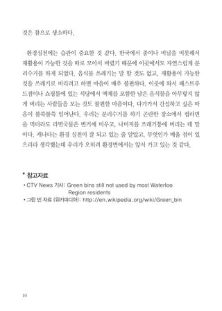 다 CTV 뉴스의 기사 및 위키피디아 참조). 그린 빈 프로그램은 도시지역을
중심으로 시행되고 있다. 도시가 아닌 지역에서는 각자 매립하여 퇴비화 할
수 있어 별도로 음식물 쓰레기를 수거할 필요성이 없는 것으로 보인다.
그린 빈 프로그램이 시행중인 워털루 지역에서 음식물 쓰레기의 19%만 수
거된다고 하는 것은 매우 실망스럽다. 그 외의 지역에서는 30~35%가 수거
된다고 하는데 이 역시 만족스럽지 않은 수치이다. 기사와 아래에 있는 독자
의견을 읽어보니, “냄새가 난다”는 것이 그린 빈 프로그램에 참여하지 않는
주요한 이유이다. 필자도 직접 경험해 보니, 수거차량에서 그린 빈을 완전히
비워가지 않는 경우가 있었다. 그런 경우 남아있는 (일주일 지난) 냄새가 나
는 음식물이 담긴 통을 씻어야 하는 번거로움이 있다. 게다가 남기고 간 양
이 많을 경우 그 처리가 곤란하기도 하다.
이런 문제를 막으려면 음식물
을 바로 그린 빈에 넣지 말고 두
겹으로 된 종이봉투나 썩는 비닐
봉투에 담아 넣어야 한다. 하지만
그 가격이 일반 쓰레기봉투에 비
해 비싸기 때문에 결국 유기물을
분리수거하는 것에 추가의 비용이
들어가는 셈이다. 반면 일반 쓰레

종이로 된 봉투

기의 경우 상점에서 흔하게 담아주는 비닐봉지를 다시 쓸 수 있어서 체감하
는 차이는 더 크다. 어쨋든 우리에게 음식물쓰레기를 일반 쓰레기봉투에 버
린다는 것은 매우 어색한 일인데, 이 지역 사람들의 80%가 그렇게 한다는

 