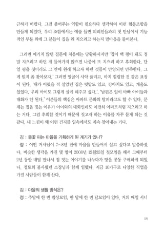 정 : 2001년도에 정토법당에서 했다. 그러고 보니 정토회 마니아다.(웃음)
은혜를 많이 받아서 은혜를 많이 갚아야겠다는 생각을 한다. 표현하자면 나
는 하루살이 같은 존잰데 정토회라는 천리마를 만나서 내가 천리마 등에 타
서 하루에 천리를 달리고 있는 것 같다.
김 : 정토회 이전과 이후 가장 크게 변
화된 것은 무엇이라고 생각하는가?
정 : 직업적인 부분에 있어서 내가 가
진 이 건축 기술이나 배운 것들을 세상
에 어떻게 회향할 것인가를 고민하게
되었다. 소박하게 환경 실천하고, 북한
도와주고 그러면서 내가 어떻게 하면
잘 쓰일까를 구체적으로 고민한 것 같다. 그래서 지금처럼 협동조합을 꾸려
서 집이나 건물을 짓는 사람들에게 안내하는 역할을 하게 되었다. 마치 여행
가이드처럼.
김 : 공식적인 조합이름은 무엇인가?
정 : ‘코비즈’라는 건축 시행 협동사이다. ‘cowork-bees’, 함께 일하는 벌
들, 즉 함께 건물을 짓는 벌이나 개미 같은 집단들을 비유한 말이다.
김 : 조합원들만 같이 활동을 하는 것인가?
정 : 우리는 사업자로 활동하는 사람들, 예를 들면 인테리어, 전기회사, 목
수, 건축 시공 설계사 등의 조합이지 소비자 조합이 아니다. 지금은 정보 공
유 시대지만 건축은 너무나 전문적이라서 아무리 영리한 소비자라도 쉽게 접

 