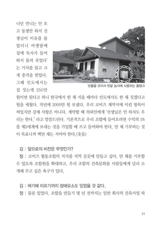 명씩 티타임을 갖는다. 매주 일요일 아침 7시 ~ 11시까지는 마을 운력이 있
다. 마을에 역사 선생님이 초등학생들을 가르쳐 주고, 일주일에 한 번 마을
중창단이 같이 노래 부른다.
김 : 2000평 디자인 할 때 생태마을에 대한 기본적인 개념이 있었나?
정 : ‘생태’라는 것이 ‘살아서 활동하는’, ‘활기찬’ 그런 거 아닌가? 천연재료
를 쓰는 것이라고는 생각하지 않는다. 처음에는 에너지를 어떤 것을 쓸 것인
가에 초점을 맞추었는데 ‘적게 먹고 적게 입고, 적게 자고’라는 말씀처럼 낭
비하지 않고 쓰는 것이 핵심인 것 같다. 가만히 생각해보면 태양광, 전기, 가
스, 보일러, 나무, 석유, 지열 등을 다 쓴다고 하면 효율적인 에너지 사용을
위해 더 많은 비용을 들이는 것이다. 태양광의 경우 초기투자비용이 되게 많
이 든다. 아파트에 살기 위해 국민의 반 이상이 돈을 빌리고 모은 돈을 집에
투자하지만 만족할 수 없는 주거환경을 만들어놓았다.
우리 조합에서는 에너지 소비를 최소화할 수 있도록 건축물을 짓고 몸이
체감할 수 있는 온도구조와 환기구조로 만든다. 겨울은 겨울을 느낄 수 있
고, 여름은 여름을 느낄 수 있도록. 건축을 할 때 에너지 소비를 줄이는데 힘
쓰고 있으며, 작년부터는 건축물에 2중 지붕을 만들어 에너지 효율을 더 높
이고 있다. 우리가 실험하고 싶었던 것은 마을에 세탁기 한 4개만 모아서 공
동장소에 놓고, 냉장고도 공용으로 사용하는 거다. 과소비를 부추기는 지금
의 문화는 뭔가 잘 못 맞추어져 있다고 생각한다.
김 : 집짓기 1+1은 어떻게 하게 되었나?
정 : 몇 년 전에 정토지에서 ‘어느 날 인도 수자타 아카데미에 매일 같이 다

 