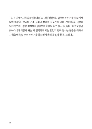 녀 선여인이 악행을 저질렀을 때 그 악행을 알고 했건 모르고 했건 남에게
불편함을 줬기 때문에 엄청 경시당하고 천대당하고 멸시당하는 고통을 겪음
으로써 그 과보를 풀었다는 말씀을 듣고 내가 비난 받는 이유를 확연히 깨달
았다. 지금은 남에게 간섭하지 않고 기다린다. 계약서도 ‘갑’과 ‘을’이라는 용
어를 사용하지 않고 ‘코비즈건축시행협동조합’과 ‘의뢰인’의 이름을 쓴다.
김 : 마을에 개인적인 친인척이나 탐방인은 많나?
정 : 마을 사람들이 너무 편안해서 고민거리가 없으니 정토회에 나가기보
다는 마을 안에서 더 즐기게 되는 것 같다. 그리고 또 하나는 외부에 공개되
는 것을 싫어하더라. 우리 코비즈에게는 사업이라 공개가 되어야 좋은데 외
부에 노출 되는 것을 싫어하니 조금 섭섭했다. 그러다 딱 떠오른 게 다 때가
있는 것인데 아직은 때가 아니니 기다려야겠다는 생각이 들었다. 지금 중요
한 것은 우리 마을 사람들이 지금처럼 재미있게 행복하게 사는 게 좋은 일이
구나 싶다.
김 : 나는 개인적으로 전공
이 ‘도시 및 지역 개발’인데 공
동체 삶에 대해 몰랐다.
정 : 전에는 내가 생태마을
을 구호로 하고 다녔다. 여기
서는 삶 자체가 생태적일 수
밖에 없다. 음식물 쓰레기는 닭을 주고, 농작물의 성장에 좋으니 자연스럽게
빗물을 받아쓴다. 바깥마당 거실 유리 앞 롤스크린은 에어컨 없이 사는 생활
의 지혜다.

 