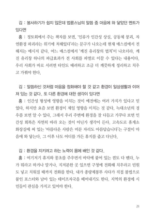 홍 : 빈그릇 서명을 받으려면 학교에 전화해서 교장 선생님들 섭외해야하
고, 담당자하고 통화를 해야 한다. 학교에 방문을 하려면 날짜를 정해서 만
나야 하기에 들어가기가 어렵다. 그 때 나는 현직에 있을 때라 언제든지 학
교출입이 가능했다. 그래서 “ 내가 해 보겠다.” 하고 70~80개 학교를 다니
면서 서명용지를 학교에 전달했다.
김 : 대전에서 하셨나요?
홍 : 나는 예고 없이 학교를 방문해서 교장이나 교감선생님, 교무선생님을
만나서 빈그릇 서명자료를 전달하고 나중에 정토회로 보내달라고 요청했다.
회수는 담당 봉사자들이 담당했다.
김 : 정토회 회원이라도 직접 가서 전달하
고 사인 받고 번거로운 일인데...
홍 : 말씀드렸지만 원래 환경에 관심이
있었다. 정토회 다니면서 계속 수행을 했더
니 법륜스님께서 추구하는 종교의 사회참
여가 가슴에 와 닿았다. 불교대학, 경전반
이수하고, 인도성지순례, 동북아역사기행
도 다녀오고 정토회의 다양한 행사에 참여
하였다. 내마음이 편해지는데 도움이 되었다. 요즘 새로운 봉사자들이 열심
히 하는것을 보면 내 마음이 불편했는데 내가 할 수 있는 만큼만 하자 생각
하니 편해졌다. 이후 산에 갈 때마다 쓰레기를 주워온다. 예전에는 쓰레기
가 상당히 많았었는데 요즘은 많이 없다.

 