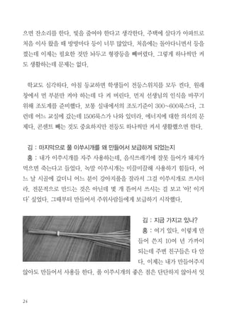 준비되어 있더라. 산에 가서도 먹고 남은 반찬은 뚜껑 있는 용기에 싸가지고
온다. 예전에는 식구들이 좋아하지 않았는데 요즘은 호응을 해준다. 고맙다.
단골식당이 있는데 그곳에서는 알아서 포장해준다.
누룽지백숙을 하는 식당이 있는데 먼저 닭을 가져다주고 다음에 누룽지 죽
을 주는데 항상 음식이 남는다. 그래서 내 몫은 포장해 집에 가서 먹고 모둠
의 음식을 먹는다. 내가 할 수 있는 만큼만 실천하고 있다.
김 : 에너지 절약을 철저히 한다고 들었는데 구체적으로 어떤 것을 절약하나?
홍 : 관심은 가지고 있는데 잘 실천하지는 못한다. 전기, 수도, 가스 사용
을 그래프로 그려 사용량을 보면서 절약하고 있다. 수돗물을 줄여야 하는데
가장 많이 사용되는 곳이 변기다. 한 번 누를 때마다 10L가 소비된다. 그래
서 소변 눌 때마다 매일 누르면 100L가 소비되는 셈이다. 예전에 요강을 사
용한 걸 응용한다. 식구들이 동참을 해준다.
김 : 지금 요강을 쓰는지?
홍 : 요강을 쓰는 것이 아니라 조금
냄새가 나더라도 몇 번 이용 후 한꺼번
에 내리고 있다. 하루에 1톤 이상의 물
이 절약이 된다. 세수한 물은 바닥 닦
을 때 다시 쓰고, 화분도 사용하지 않
은 물은 주지 않는다. 도시가스는 요
금체계를 알아보고 누진세가 적용되지
않는 단위까지만 사용한다. 사무실에
나갈 때마다 형광등이 환하게 켜져 있
일년동안 사용한 도시가스 그래프

 
