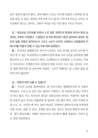 으면 잔소리를 한다. 빛을 줄여야 한다고 생각한다. 주택에 살다가 아파트로
처음 이사 왔을 때 방방마다 등이 너무 많았다. 처음에는 돌아다니면서 등을
껐는데 이제는 필요한 것만 놔두고 형광등을 빼버렸다. 그렇게 하나씩만 켜
도 생활하는데 문제는 없다.
학교도 심각하다. 아침 등교하면 학생들이 전등스위치를 모두 켠다. 원래
창에서 먼 부분만 켜야 하는데 다 켜 버린다. 먼저 선생님의 인식을 바꾸기
위해 조도계를 준비했다. 보통 실내에서의 조도기준이 300~600룩스다. 그
런데 어느 교실에 갔는데 1506룩스가 나와 있더라. 에너지에 대한 의식의 문
제다. 콘센트 빼는 것도 중요하지만 전등도 하나씩만 켜서 생활했으면 한다.
김 : 마지막으로 풀 이쑤시개를 왜 만들어서 보급하게 되었는지
홍 : 내가 이쑤시개를 자주 사용하는데, 음식쓰레기에 잘못 들어가 돼지가
먹으면 죽는다고 들었다. 녹말 이쑤시개는 미끌미끌해 사용하기 힘들다. 어
느 날 시골에 갔더니 어느 분이 강아지풀을 잘라서 그걸 이쑤시개로 쓰시더
라. 전문적으로 만드는 것은 아닌데 몇 개 뜯어서 쓰시는 걸 보고 ‘아! 이거
다’ 싶었다. 그때부터 만들어서 주위사람들에게 보급하기 시작했다.
김 : 지금 가지고 있나?
홍 : 여기 있다. 이렇게 만
들어 쓴지 10여 년 가까이
되는데 주변 친구들은 다 안
다. 이제는 내가 만들어주지
않아도 만들어서 사용들 한다. 풀 이쑤시개의 좋은 점은 단단하지 않아서 잇

 