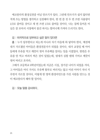 몸이 상하지 않아서 좋다. 강아지풀이 나오는 시기에 30분만 노력하면 일 년
치를 만들 수 있다. 대부분 이쑤시개 쓰지 않나? 이쑤시개 만드는 나무도 다
수입해서 만드는 것이다. 그래서 어디를 가든 이걸 항상 지니고 다닌다.
김 : 에코보살 인터뷰를 하면서 느낀 점은 개개인의 특징에 따라서 환경 실
천하는 부분이 다양했다. 선생님이 보기에 에코붓다 환경 실천에서 말하는 청
빈의 삶을 어떻게 생각하는지 그리고 소비가 미덕인 사회에서 사람들에게 이
메시지를 어떻게 전할 수 있는가에 대해 말해달라.
홍 : 우리나라 생태발자국 지수가 4.3이다. 국토 면적을 인구로 나누면 우
리가 쓸 수 있는 토지면적은 0.5헥타르인데 현재 소비 수준을 감안하면 생태
발자국이 4.3 까지 나온다고 한다. 3.8헥타르가 부족한데 그 모자라는 부분
은 아프리카나 저개발국가의 국민들의 땅을 우리가 쓰고 있는 것이다. 우리
의 생태 발자국을 좀 낮추어야 하겠다. 그러기 위해서는 좀 느림의 삶을 살
아야 하지 않을까?
김 : 어떻게 하면 낮출 수 있을지?
홍 : 우리가 소비를 줄여야한다. 풀 이쑤시개도 생태발자국에 다 포함이
되어있다. 그리고 옷 같은 것도 철마다 구매하고. 참 가슴에 와 닿는 이야기
가 하나 있다. 어느 목사님이 본인은 단벌신사라 하더라. 아침마다 옷에 대
한 갈등이 없고 우리는 외출하면 뭐 입을까 고민 많이 한다. 남의 시선에 신
경 쓰고. 또, 이사갈 때 마다 많이 버린다. 주택마다 붙박이가구를 부착하면
이런 소비는 덜할 것 같다. 오래된 것이 좋은 것이고 망가질 때까지 써야 한
다. 영국 엘리자베스 여왕이 바늘가지고 다니면서 꿰메 입었다는 이야기 듣
고 정말 감동받았다.

 