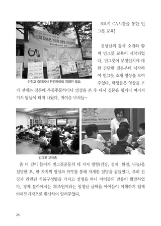 빈그릇 교육현장 소식 1

나도 살리고 남도 살리는 빈그릇운동

편집부

2011년 재작년 서울 선정고등학교 빈그릇 교육에 이어 올해는 같은 재단인
선정중학교에서 빈그릇 교육을 요청하였다. 고등학교와 중학교 사이의 눈높
이를 몰라 조금 고민이 되었으나 환경팀내 봉사자분들과 여러 번의 의논과
시연으로 교안을 완성했다.
우리가 학교를 방문한 날이 마침 선정고등학교 축제일이었다. 여기저기서
자기 부스를 홍보하는 소리들과 고소한 기름 냄새가 축제임을 알려줬다.
에코붓다와 여러해 전부터 인연이 있는 김동근 선생님의 지휘아래 환경동
아리 학생들이 빈그릇 서명 받기를 하며 환경부스를 지키고 있었다. 반가웠
다.

 