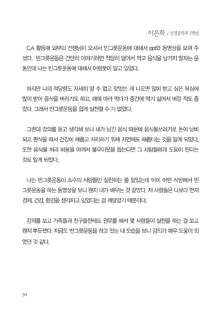 나눔과 관련된 지식채널e “세상에 100명의 사람들이 있다면”영상에서는
조금 숙연해지는 분위기였다. 그 분위기에 힘입어 짧은 소감을 물어보았더
니 쑥스러워서인지 대답을 잘 하지 못했다. 마지막으로 우리가 빈그릇운동
을 하면서 어떻게 제3세계 아이들에게 나눠줄 수 있는지에 대한 설명을 국제
곡물가를 예로 들어 설명해주었다. 소감문 작성을 끝으로 40분의 빈그릇 강
의를 마쳤다. 6교시라 졸리고 지루했을텐데 떠들지 않고 강의를 들어준 학생
들에게 고마웠다. 그리고 학교 현장에서 시간을 쪼개 빈그릇운동에 힘써주
시고 계신 선생님께도 감사한 마음이었다.

강의를 들은 학생들의 소감문입니다.
신아현 / 선정중학교 2학년
이 강의에서 복지에 관한 부분이 가장 인상적이었다. 우리나라 사람 한 명당 하루에
평균 1kg만큼의 음식물 쓰레기를 배출한다고 한다. 우리나라의 일 년간 음식물 처리비
용은 칠천억원 정도 든다. 이 돈을 복지비용으로 쓸 수 있게 된다면 집이 없는 사람들
에게 집을 제공해 줄 수도 있고, 도움이 필요한 많은 사람들에게 더 많은 돈을 복지비
용으로 쓸 수 있다는 말이 기억에 남았다.

가깝게 학교만 생각해도 그렇다. 음식물 쓰레기 처리비용이 줄어든다면 학교 급식의
질이 더 나아질 수도 있고 아니면 그 돈으로 학교 저소득층이나 다문화 가정 등의 아
이들에게 많은 지원을 해줄 수 있게 될 것이니 말이다.또한 편식을 하지 않고 적당량만
먹게 되니 몸도 더 건강해지고 다른 사람을 도울 수도 있고 하니 과하게 먹는 대신 적
당량만 먹고 최대한 음식물 쓰레기를 줄일 수 있도록 노력해야겠다.

 