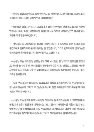 이은화 / 선정중학교 2학년
C.A 활동때 외부의 선생님이 오셔서 빈그릇운동에 대해서 ppt와 동영상을 보여 주
셨다. 빈그릇운동은 간단히 이야기하면 적당히 덜어서 먹고 음식을 남기지 말자는 운
동인데 나는 빈그릇운동에 대해서 어렴풋이 알고 있었다.

하지만 나의 적당량도 자세히 알 수 없고 맛있는 게 나오면 많이 받고 싶은 욕심에
많이 받아 음식을 버리기도 하고, 때에 따라 먹다가 중간에 먹기 싫어서 버린 적도 좀
있다. 그래서 빈그릇운동을 쉽게 실천할 수 가 없었다.

그런데 강의를 듣고 생각해 보니 내가 남긴 음식 때문에 음식물쓰레기로 돈이 낭비
되고 편식을 해서 건강이 해롭고 처리하기 위해 자연에도 해롭다는 것을 알게 되었다.
또한 음식물 처리 비용을 아껴서 불우이웃을 돕는다면 그 사람들에게 도움이 된다는
것도 알게 되었다.

나는 빈그릇운동이 소수의 사람들만 실천하는 줄 알았는데 이미 어떤 식당에서 빈
그릇운동을 하는 동영상을 보니 왠지 내가 배우는 것 같았다. 저 사람들은 나보다 먼저
경제, 건강, 환경을 생각하고 있었다는 걸 깨달았기 때문이다.

강의를 보고 가족들과 친구들한테도 권유를 해서 몇 사람들이 실천을 하는 걸 보고
왠지 뿌듯했다. 지금도 빈그릇운동을 하고 있는 내 모습을 보니 강의가 매우 도움이 되
었던 것 같다.

 