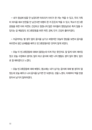 -강의 잘 들었고요 앞으로 음식 안남기고 잘 먹어야겠다고 생각했어요. 조금씩 조금
씩 덜어서 먹고 소중한 음식 맛있게 먹어야겠어요.

-정말 좋은 경험 시켜주셔서 고맙습니다. 좋은 경험이었던 만큼 좋고 즐거운 시간이
었습니다. 특히, “나눔” 영상이 제일 슬펐는데 나도 앞으로 음식물 남기면 벌금을 넣는
저금통 하나 만들어야겠습니다.

- 옛날부터 음식물쓰레기가 환경에 문제가 된다는 걸 알았으나 이번 수업을 통해
환경외에도 경제적으로 문제가 된다는 걸 알았습니다. 그리고 빈부격차가 심하다는걸
알게 되면서 음식물을 남기지 않아야 한다고 느꼈습니다.

- 선생님 오늘 가르침 잘 받았습니다. 이제 보니 잔반 안 남기기의 중요성을 알겠네
요. 영상을 보니까 우리나라 사람들이 잔반을 1/4 수준까지만 낮춰도 그 돈으로 가난한
사람들의 최소 80%를 구할 수 있겠더라고요. 그래서 저도 실천하기로 했습니다. 좋은
가르침 감사합니다.

- 오늘 ‘빈그릇운동’에 대해 잘 들었습니다. 음식을 소중하게 여기고 ‘빈그릇운동’을
잘 실천하겠습니다. 그리고 또 선생님들께선 더 많은 아이들한테 ‘빈그릇운동’에 대해
퍼트려 주시기 바랍니다.

- 선생님 오늘 강의를 듣고 나서 정말 많은 것을 알 수 있었습니다. 빈그릇운동을 하
면 얼마나 모든 사람들에게 이익이 되는지요. 지금까지 거의 급식을 먹을 때 많이 받고
많이 남기기를 반복했습니다. 정말 부끄러웠고 미안했습니다. 그래서 오늘 저녁부터
빈그릇운동을 실천하도록 하겠습니다. 그리고 친구들에게 꼭 알려주겠습니다.

 