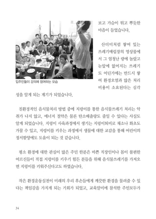 빈그릇 교육현장 소식 2

논공청구타운 아파트에서
지렁이를 키우기 시작했어요
최현숙 | 대구, 논공청구타운 관리소장

환경오염의 원인이 되는 음식물쓰레기가 아파트별 종량제실시이후에도 감
량되지 않고 오히려 증가하는 추세가 있었습니다. 이에 음식물 쓰레기 량을
줄이는 방안으로 에코붓다의 음식물쓰레기 제로교육을 실시하여 입주민의
환경의식 변화를 도모하고자 하였습니다.
에코붓다의 환경실천 프로그램이 평소 많은 감명과 환경에 대한 이해를 가
지는 계기가 되어 입주민의 환경의식 변화에도 도움이 될 것이라 생각하여
에코붓다 김경희 강사님을 초빙하여 교육의 기회를 마련하게 되었습니다.
교육 내용 중에 요즈음 학생들은 급식이 입에 맞지 않는다고 버리는 것이
거의 반인데 빈그릇운동 서약을 한 학생들의 식판이 깨끗이 비워진 영상을

 