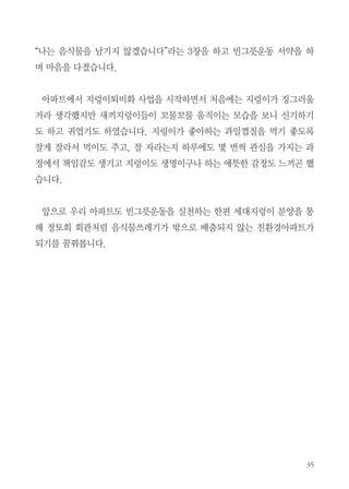 보고 가슴이 뛰고 뿌듯한
마음이 들었습니다.
산더미처럼 쌓여 있는
쓰레기매립장의 영상물에
서 그 엄청난 량에 놀랐고
눈앞에 없어지는 쓰레기
도 어딘가에는 반드시 쌓
입주민들이 강의에 참여하는 모습

여 환경오염과 많은 처리
비용이 소요된다는 심각

성을 알게 되는 계기가 되었습니다.
친환경적인 음식물처리 방법 중에 지렁이를 통한 음식물쓰레기 처리는 악
취가 나지 않고, 에너지 절약은 물론 탄소배출량도 줄일 수 있다는 사실도
알게 되었습니다. 지렁이 사육과정에서 생기는 지렁이퇴비로 채소나 화초도
가꿀 수 있고, 지렁이를 키우는 과정에서 생물에 대한 교감을 통해 어린이의
정서함양에도 도움이 되는 것 같습니다.
평소 환경에 대한 관심이 많은 주민 한분은 바쁜 직장인이나 몸이 불편한
어르신들이 직접 지렁이를 키우기 힘든 분들을 위해 음식물쓰레기를 가져오
면 지렁이를 키워주신다고도 하였습니다.
작은 환경운동실천이 미래의 우리 후손들에게 깨끗한 환경을 물려줄 수 있
다는 책임감을 가지게 되는 기회가 되었고, 교육말미에 참석한 주민모두가

 