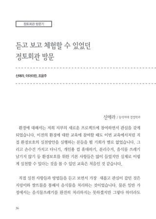 “나는 음식물을 남기지 않겠습니다”라는 3창을 하고 빈그릇운동 서약을 하
며 마음을 다졌습니다.
아파트에서 지렁이퇴비화 사업을 시작하면서 처음에는 지렁이가 징그러울
거라 생각했지만 새끼지렁이들이 꼬물꼬물 움직이는 모습을 보니 신기하기
도 하고 귀엽기도 하였습니다. 지렁이가 좋아하는 과일껍질을 먹기 좋도록
잘게 잘라서 먹이도 주고, 잘 자라는지 하루에도 몇 번씩 관심을 가지는 과
정에서 책임감도 생기고 지렁이도 생명이구나 하는 애틋한 감정도 느끼곤 했
습니다.
앞으로 우리 아파트도 빈그릇운동을 실천하는 한편 세대지렁이 분양을 통
해 정토회 회관처럼 음식물쓰레기가 밖으로 배출되지 않는 친환경아파트가
되기를 꿈꿔봅니다.

 