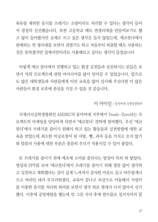 정토회관 방문기

듣고 보고 체험할 수 있었던
정토회관 방문
신애라, 이아이린, 조윤주

신애라 / 동덕여대 경영학과
환경에 대해서는 저희 지부의 새로운 프로젝트에 참여하면서 관심을 갖게
되었습니다. 이전의 환경에 대한 교육에 참여할 때도 이번 교육에서처럼 직
접 환경보호의 실천방안을 실행하는 분들을 뵐 기회가 별로 없었습니다. 그
리고 손수건 가지고 다니기, 개인용 컵 휴대하기, 분리수거, 음식물 쓰레기
남기지 않기 등 환경보호를 위한 기본 사항들은 많이 들었지만 실제로 이렇
게 실천할 수 있다는 것을 볼 수 있던 교육은 처음인 것 같습니다.
직접 실천 사항들과 방법들을 듣고 보면서 가장 새롭고 관심이 갔던 것은
지렁이와 쌀뜨물을 통해서 음식물을 처리하는 것이었습니다. 물론 일반 가
정에서는 음식물쓰레기를 완전히 처리하지는 못하겠지만 그렇다 하더라도

 