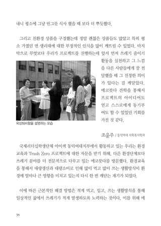 육류를 제외한 음식물 쓰레기는 소량이라도 처리할 수 있다는 생각이 들어
서 굉장히 신선했습니다. 또한 고등학교 때도 면생리대를 만들어보기도 했
고 많이 들어봤지만 실제로 쓰고 싶은 생각은 들지 않았는데, 에코붓다에서
판매하는 면 생리대를 보면서 귀엽기도 하고 처음부터 외출할 때도 사용하는
것은 못하겠지만 집에서만이라도 사용해보고 싶다는 생각이 들었습니다
이렇게 에코 붓다에서 진행하고 있는 환경 실천들과 실천하시는 분들은 보
면서 저희 프로젝트에 관한 아이디어를 많이 얻어갈 수 있었습니다. 앞으로
도 많은 대학생들과 사람들에게 이런 교육을 많이 실시해 주신다면 더 많은
사람들이 환경 보호에 관심을 가질 수 있을 것 같습니다.

이 아이린 / 동덕여대 국제경영학과
국제리더십학생협회인 AIESEC의 동덕여대 지부에서 Trash-Zero라는 프
로젝트의 마케팅을 담당하게 되면서 ‘에코붓다’ 견학에 참여했다. 우선 ‘에코
붓다’에서 쓰레기를 줄이기 위해서 하고 있는 활동들과 실천방법에 대한 교
육을 받았는데 최소한 비닐포장이 된 사탕, 빵, 과자 등을 가지고 오지 않기
와 텀블러 사용에 대한 부분은 충분히 우리가 적용시킬 수 있어 좋았다.
또 쓰레기를 줄이기 전에 애초에 소비를 줄인다는 발상이 특히 와 닿았다.
영상과 PPT를 보며 ‘에코붓다’에서 쓰레기를 줄이기 위해 정말 많이 생각하
고 실천하고 계획했다는 것이 깊게 느껴져서 감사한 마음도 들고 아무렇게나
쓰고 버리던 내가 부끄러워졌다. 교육이 끝나고 옥상으로 이동해서 지렁이
를 이용한 음식물 처리와 퇴비를 보면서 생각 외로 냄새가 나지 않아서 신기
했다. 이후에 공양체험을 했는데 빈 그릇 식사 후에 쌀뜨물로 설거지까지 끝

 