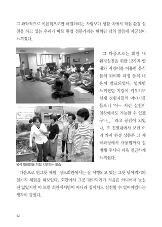 수도권 환경워크샵

실천하는 우리가 바로, 환경 전문가!

이진희 | 서울

유명 커피전문점의 일회용컵에 커피를 들고 다니는 것이 흔한 요즘, 멋도
있고 맛도 좋지만 쏟아져 나오는 쓰레기를 보며 아찔한 순간들이 있었다. 나
는 한 달 전 부터는 개인컵을 가지고 다니고 있다. 이렇게 조금씩 환경실천
을 해보고자 하던 중 2013 수도권 환경 워크샵에 참석하게 되었다.
워크샵은 에코붓다 팀장인 현희련님의 에코붓다의 역사 강의부터 시작되
었다. 에코붓다는 1988년 ‘한국불교사회교육원’이란 이름으로 활동하기 시작
하였으며 ‘쓰레기제로운동’과 같이 생활 속 환경실천을 연구해왔다고 한다.
법당에 휴지대신 뒷물 사용을 실천하기까지의 에피소드 등 청정 법당으로서
정토회의 환경 실천운동이 오랜 시간동안 여러 사람들이 노력으로 이루어진
것임을 새삼 되새기게 되었다. 그리고 환경문제에 대해서 직접 해보지는 않

 