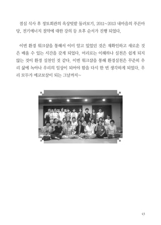 고 과학적으로 이론적으로만 해결하려는 사람보다 생활 속에서 직접 환경 실
천을 하고 있는 우리가 바로 환경 전문가라는 현희련 님의 말씀에 자긍심이
느껴졌다.
그 다음으로는 회관 내
환경실천을 위한 12가지 안
내와 지렁이를 이용한 음식
물의 퇴비화 과정 등의 내
용이 발표되었다. 멀게만
느껴졌던 지렁이 키우기도
실제 경험자들의 이야기를
들으니 ‘아~ 저런 실천이
일상에서도 가능할 수 있겠
구나...’ 라고 공감이 되었
다. 또 진열대에서 보던 여
러 가지 환경 상품은 그 제
작과정에서 사용법까지 설
명해 주시니 더욱 친근하게
느껴졌다.
옥상 퇴비함을 직접 시연하는 모습

다음으로 빈그릇 체험. 정토회관에서는 잘 시행되고 있는 그릇 닦아먹기와
설거지 체험을 해보았다. 회관에서 그릇 닦아먹기가 처음은 아니어서 낯설
진 않았지만 이 또한 회관에서만이 아니라 집에서도 실천할 수 있어야겠다는
생각이 들었다.

 