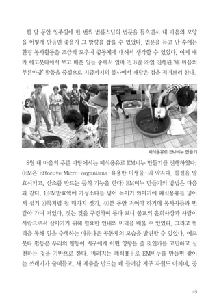 내마음의 푸른마당

아름다운 공동체에서 보낸 한 달!

강지연 | 대학생봉사자

내가 에코붓다를 만난 시기는 약 한달 전인 7월말이다. 나는 종교가 없다.
하지만 다른 많은 사람들이 믿고 있는 종교에 대해 늘 호기심이 있었다. 도
대체 종교의 무엇이 종교인들에게 믿음과 행복을 주는 것일까? 그것을 알기
위해 대학에 들어와서 성경을 공부하기도 하고, 기독교 관련 책을 친구들과
함께 읽고 토의하며 기독교에 대해 조금씩 공부를 해보았다. 우연한 기회에
기독교인들을 몇 분 알게 되었는데 그분들의 이야기를 듣고, 실질적인 도움
을 받기도 하면서 기독교에 대한 편견이 사라지고 이해의 폭도 넓어졌다. 이
경험을 바탕으로 다른 종교에 대해서도 공부할 수 있으면 좋겠다고 생각했
다. 그러던 중 여름방학이 되고 방학을 알차게 보낼 봉사활동을 찾다가 불교
단체에서 봉사하고 싶어서 정토회를 찾게 되었다. 정토회에는 봉사자분들이
다양한 활동을 하고 계시지만 나는 환경 쪽에 관심이 있어 (사)에코붓다 서
울지부에서 봉사하기로 결정했다.

 