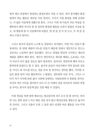 한 달 동안 일주일에 한 번씩 법륜스님의 법문을 들으면서 내 마음의 모양
을 어떻게 만들면 좋을지 그 방향을 잡을 수 있었다. 법문을 듣고 난 후에는
환경 봉사활동을 조금씩 도우며 공동체에 대해서 생각할 수 있었다. 이제 내
가 에코붓다에서 보고 배운 일들 중에서 얼마 전 8월 29일 진행된 ‘내 마음의
푸른마당’ 활동을 중심으로 지금까지의 봉사에서 깨달은 점을 적어보려 한다.

폐식용유로 EM비누 만들기

8월 내 마음의 푸른 마당에서는 폐식용유로 EM비누 만들기를 진행하였다.
(EM은 Effective Micro-organisms-유용한 미생물-의 약자다. 물질을 발
효시키고, 산소를 만드는 등의 기능을 한다) EM비누 만들기의 방법은 다음
과 같다. 1)EM발효액에 가성소다를 넣어 녹이기 2)여기에 폐식용유를 넣어
서 섞기 3)묵처럼 될 때가지 젓기. 40분 동안 저어야 하기에 봉사자들과 번
갈아 가며 저었다. 젓는 것을 구경하며 돕다 보니 불교의 윤회사상과 사람이
사람으로서 살아가기 위해 필요한 인내의 미덕을 배울 수 있었다. 그리고 협
력을 통해 일을 수행하는 아름다운 공동체의 모습을 발견할 수 있었다. 에코
붓다 활동은 우리의 행동이 지구에게 어떤 영향을 줄 것인가를 고민하고 실
천하는 것을 기반으로 한다. 버려지는 폐식용유로 EM비누를 만들면 쌓이
는 쓰레기가 줄어들고, 새 제품을 만드는 데 들어갈 지구 자원도 아끼며, 공

 
