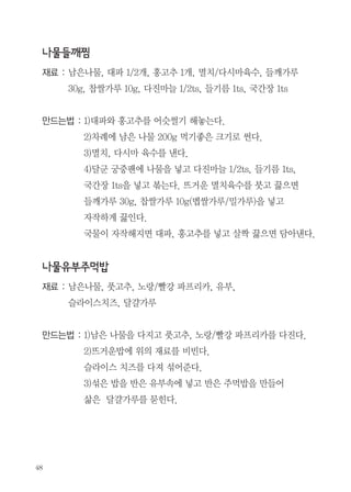 부뚜막수다

추석명절음식 재활용하기!

편집부

재료 : 차례 지낸 생선 1마리, 밀가루나 전분 약간,
양념(물 1/2c, 양조간장 1Ts, 설탕 1Ts, 맛술(청주) 2Ts)
만드는법 : 1)남은생선 등에 칼집을 내고 밀가루나 전분을 묻힌후
넉넉한 기름에 노릇하게 굽는다.
2)제시된 양념을 끓이다가 노릇하게 구운 생선을 넣는다.
3)국물이 없어질 때까지 생선에 끼얹으며 조린다.
4)접시에 담고 물에 씻은 생강채를 생선 위에 올린다.

 