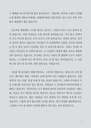 대량소비체제,
해결책은 소비를 줄이고 재활용 하는 것

우리가 먹고 사는 방식을 살펴보겠습니다. 요즘 고기 위주로 생활하는 사
람들이 많습니다. 그런데 육식이라는 것이 자연 상태의 짐승을 잡아서 먹는
것이 아니라 공장에서 물건 생산하듯이 대량 생산을 하고 있습니다. 좁은 공
간에 많은 수의 닭들을 움직이지도 못하게 가둬두니 생명이 스트레스를 받
고 항생제를 투여하고, 속성 재배하려고 호르몬을 투여하고, 돌연변이가 생
겨나고, 그러니까 조류독감, 광우병, 돼지 인플루엔자가 나타나고 있습니다.
이렇게 다른 한쪽으로는 자연이 여기에 적응하기 위해서 돌연변이가 나타나
니까 우리에게 예상하지 못하는 위험이 닥치는 겁니다.
그 뿐만 아니라 대량생산에 따른 자원의 고갈이 일어나고 있습니다. 자원
을 차지하기 위한 다툼의 문제가 발생하고 있습니다. 중국이 세계 자원을 놓

 