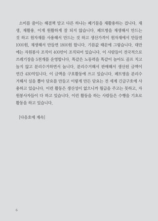 고 쟁패를 하니까 원자재 값이 올라갑니다. 옛날에는 원자재 고갈만 걱정했
는데 현재의 대량소비체제는 대량폐기물을 만들어내고 있고 이로 인한 부작
용은 해결책이 별로 없습니다.
근본적인 해결책은 소비를 줄이는 겁니다. 그런데 우리가 소비 중독에 걸
려 있습니다. 어떤 여성들은 쇼핑 중독에 걸려있습니다. 사다 놓고 집에서
안 쓰고 버리게 됩니다. 우리 모두가 소비 중독입니다. 양적인 중독도 있지
만 질적인 중독도 있습니다. 아이들이 다 10만원짜리 신발을 신으면 처음에
는 한 두 명이 신다가 나중에는 전부 다 따라가게 됩니다. 그래서 가난한 아
이들도 부모들이 다 사줘야 됩니다. 이 고급화가 굉장히 빠른 속도로 쏠림현
상이 일어나고 있습니다. 초기에는 잘사는 기준이 흰 쌀밥에 소고기 국밥이
었어요. 그 다음에 나온 게 마카오 신사, 옷 잘 입는 것이었습니다. 그 다음
에 나온 것이 내 집 마련, 쌀통 집에 놓는 거였습니다.
시집갈 때 필수품이 쌀통이었어요. 그러다가 짤순이로, 냉장고로 오게 됩
니다. 핸드백도 명품, 가짜라도 손에 들어야 되는 사람들이 많습니다. 신발
장에 안 신는 신발, 옷장 속에 안 입는 옷들이 많습니다. 그래서 우리들이 지
금 쓰레기통 속에 살고 있는 겁니다. 자원낭비 그 부작용이 어마어마하게 도
래하고 있습니다. 지금까지는 지구 환경의 20%인 선진국의 나라들만 그랬는
데, 지금은 인구 대국인 중국도 따라가고 인도도 따라가고 멕시코 브라질도
따라오고 있습니다. 젊은 사람들은 자기 생전에 지구 종말을 보게 될 수도
있습니다. 이렇게 되지 않으려면 소비를 줄이는 것이 유일한 해결책입니다.
그런데도 아직 전 세계가 성장에 혈안이 되어 있는 것이 현실입니다.

 