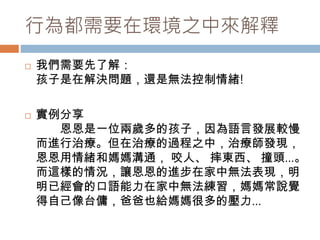 行為都需要在環境之中來解釋 
 我們需要先了解： 
孩子是在解決問題，還是無法控制情緒! 
 實例分享 
恩恩是一位兩歲多的孩子，因為語言發展較慢 
而進行治療。但在治療的過程之中，治療師發現， 
恩恩用情緒和媽媽溝通， 咬人、摔東西、撞頭…。 
而這樣的情況，讓恩恩的進步在家中無法表現，明 
明已經會的口語能力在家中無法練習，媽媽常說覺 
得自己像台傭，爸爸也給媽媽很多的壓力… 
 