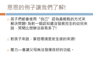 恩恩的例子讓我們了解! 
 孩子們都會使用“自己”認為最輕鬆的方式來 
解決問題! 為對一個認知還沒發展完全的幼兒來 
說，哭鬧比想辦法容易多了! 
 對孩子來說，掌控環境是安全感的來源! 
 壓力—會讓父母無法發揮良好的功能。 
 