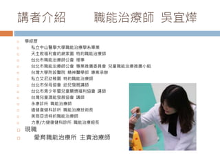 講者介紹職能治療師吳宜燁 
 學經歷 
 私立中山醫學大學職能治療學系畢業 
 天主教福利會約納家園特約職能治療師 
 台北市職能治療師公會理事 
 台北市職能治療師公會專業推廣委員會兒童職能治療推廣小組 
 台灣大學附設醫院精神醫學部專案承辦 
 私立艾尼幼稚園特約職能治療師 
 台北市保母協會幼兒發展講師 
 台北市青少年暨兒童關懷福利協會講師 
 台灣兒童潛能發展協會講師 
 永康診所職能治療師 
 適健復健科診所職能治療技術長 
 美商亞培特約職能治療師 
 力康/力健復健科診所職能治療組長 
 現職 
 愛育職能治療所主責治療師 
 