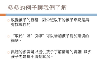 多多的例子讓我們了解 
 改變孩子的行程，對中班以下的孩子來說是具 
有挑戰性的! 
 “取代”及”引導”可以增加孩子對於環境的 
適應。 
 具體的參與可以提供孩子了解情境的資訊!!減少 
孩子老是搞不清楚狀況。 
 