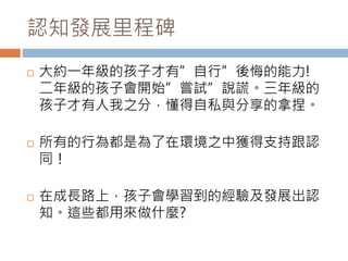 認知發展里程碑 
 大約一年級的孩子才有”自行”後悔的能力! 
二年級的孩子會開始”嘗試”說謊。三年級的 
孩子才有人我之分，懂得自私與分享的拿捏。 
 所有的行為都是為了在環境之中獲得支持跟認 
同！ 
 在成長路上，孩子會學習到的經驗及發展出認 
知。這些都用來做什麼? 
 