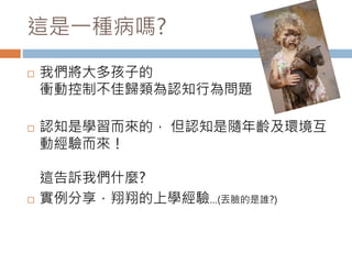 這是一種病嗎? 
 我們將大多孩子的 
衝動控制不佳歸類為認知行為問題 
 認知是學習而來的， 但認知是隨年齡及環境互 
動經驗而來！ 
這告訴我們什麼? 
 實例分享，翔翔的上學經驗…(丟臉的是誰?) 
 