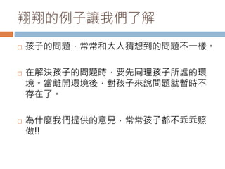 翔翔的例子讓我們了解 
 孩子的問題，常常和大人猜想到的問題不一樣。 
 在解決孩子的問題時，要先同理孩子所處的環 
境。當離開環境後，對孩子來說問題就暫時不 
存在了。 
 為什麼我們提供的意見，常常孩子都不乖乖照 
做!! 
 