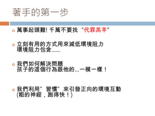 著手的第一步 
 萬事起頭難! 千萬不要找“代罪羔羊” 
 立刻有用的方式用來減低環境阻力 
環境阻力包含…… 
 我們如何解決問題 
孩子的這個行為跟他的…一模一樣！ 
 我們利用”習慣”來引發正向的環境互動 
(粗的神經，跑得快！) 
 