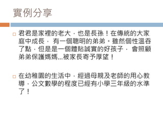 實例分享 
 君君是家裡的老大，也是長孫！在傳統的大家 
庭中成長， 有一個聰明的弟弟。雖然個性溫吞 
了點，但是是一個體貼誠實的好孩子， 會照顧 
弟弟保護媽媽…被家長寄予厚望！ 
 在幼稚園的生活中，經過母親及老師的用心教 
導，公文數學的程度已經有小學三年級的水準 
了！ 
 