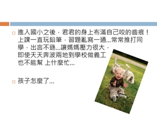  進入國小之後，君君的身上布滿自己咬的齒痕！ 
上課一直玩鉛筆，習題亂寫一通…常常推打同 
學，出言不遜…讓媽媽壓力很大， 
即使天天奔波兩地到學校做義工 
也不能幫上什麼忙… 
 孩子怎麼了… 
 