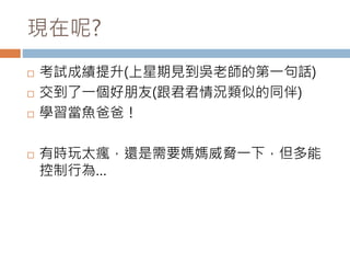 現在呢? 
 考試成績提升(上星期見到吳老師的第一句話) 
 交到了一個好朋友(跟君君情況類似的同伴) 
 學習當魚爸爸！ 
 有時玩太瘋，還是需要媽媽威脅一下，但多能 
控制行為… 
 